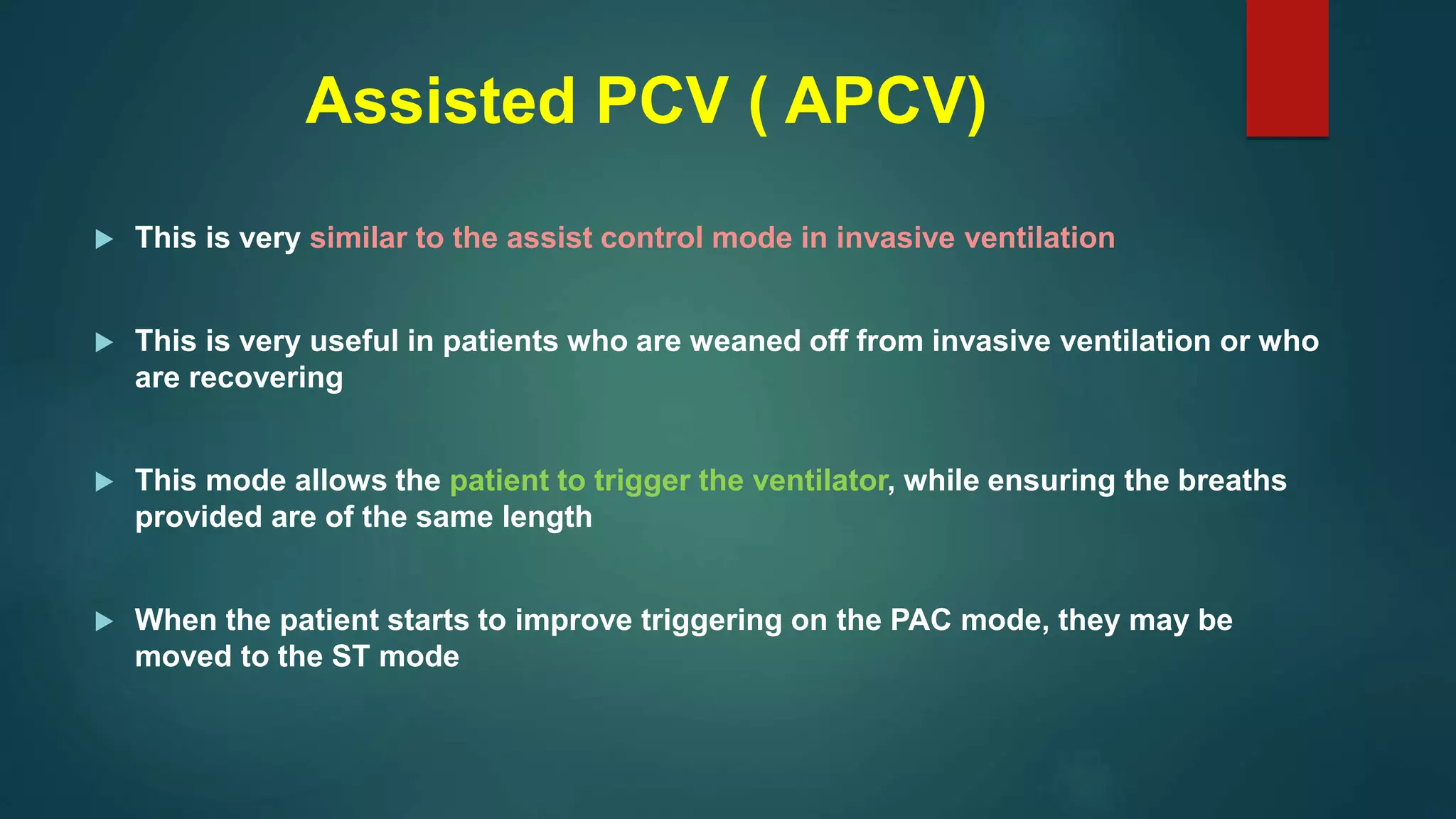 Assisted PCV ( APCV)
 This is very similar to the assist control mode in invasive ventilation
 This is very useful in patients who are weaned off from invasive ventilation or who
are recovering
 This mode allows the patient to trigger the ventilator, while ensuring the breaths
provided are of the same length
 When the patient starts to improve triggering on the PAC mode, they may be
moved to the ST mode
 