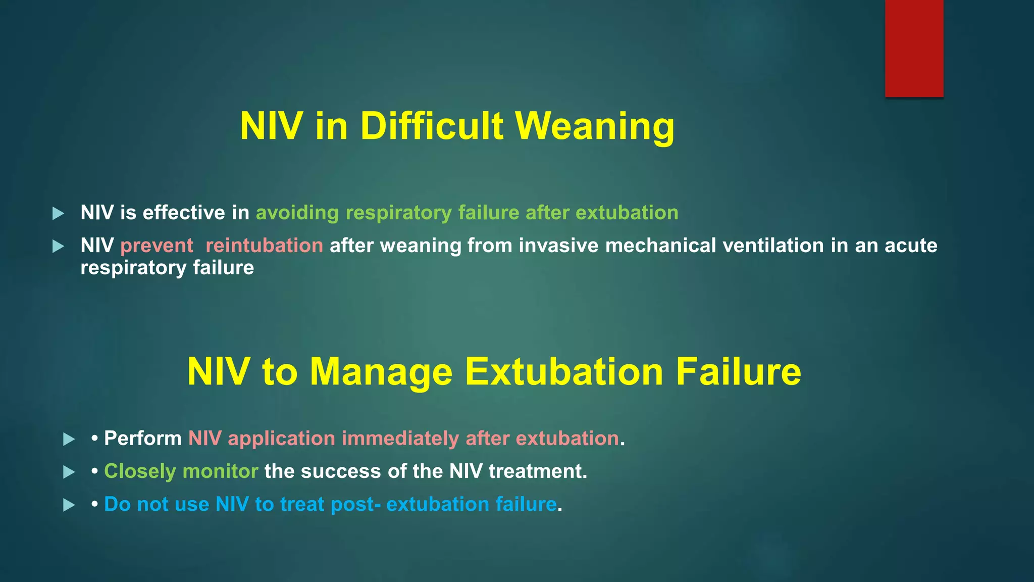 NIV in Difficult Weaning
 NIV is effective in avoiding respiratory failure after extubation
 NIV prevent reintubation after weaning from invasive mechanical ventilation in an acute
respiratory failure
NIV to Manage Extubation Failure
 • Perform NIV application immediately after extubation.
 • Closely monitor the success of the NIV treatment.
 • Do not use NIV to treat post- extubation failure.
 