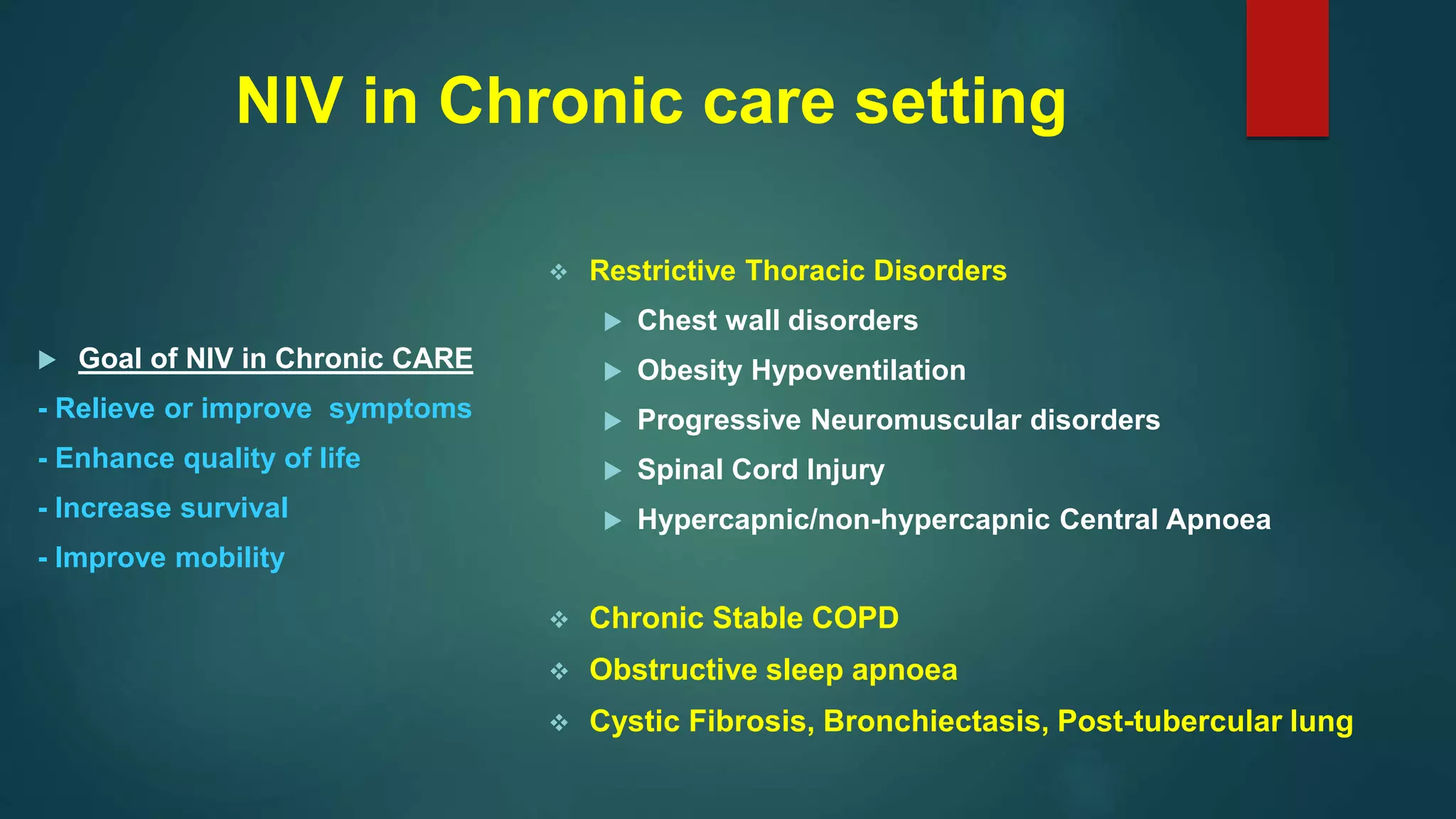  Restrictive Thoracic Disorders
 Chest wall disorders
 Obesity Hypoventilation
 Progressive Neuromuscular disorders
 Spinal Cord Injury
 Hypercapnic/non-hypercapnic Central Apnoea
 Chronic Stable COPD
 Obstructive sleep apnoea
 Cystic Fibrosis, Bronchiectasis, Post-tubercular lung
NIV in Chronic care setting
 Goal of NIV in Chronic CARE
- Relieve or improve symptoms
- Enhance quality of life
- Increase survival
- Improve mobility
 