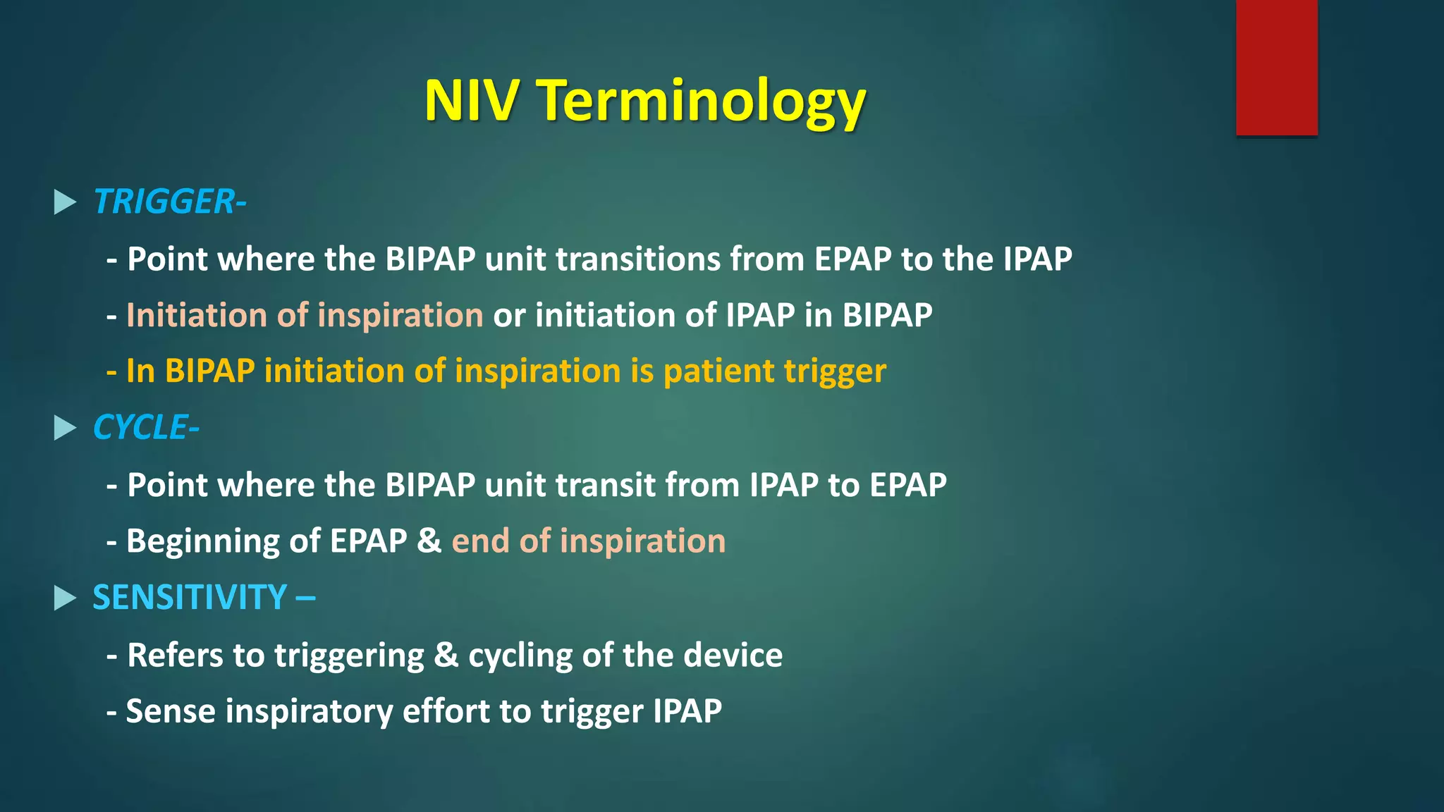 NIV Terminology
 TRIGGER-
- Point where the BIPAP unit transitions from EPAP to the IPAP
- Initiation of inspiration or initiation of IPAP in BIPAP
- In BIPAP initiation of inspiration is patient trigger
 CYCLE-
- Point where the BIPAP unit transit from IPAP to EPAP
- Beginning of EPAP & end of inspiration
 SENSITIVITY –
- Refers to triggering & cycling of the device
- Sense inspiratory effort to trigger IPAP
 