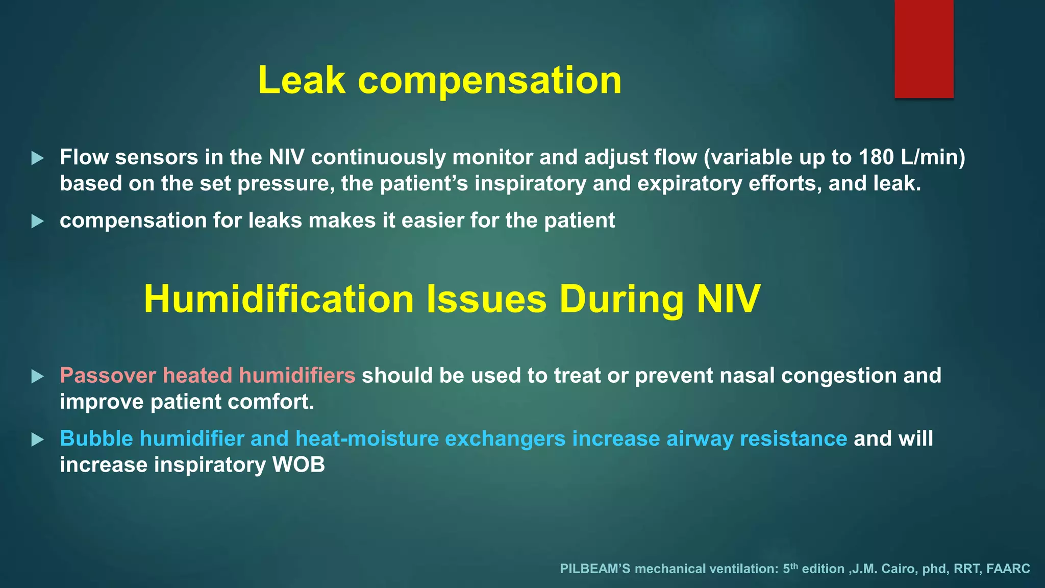 Leak compensation
 Flow sensors in the NIV continuously monitor and adjust flow (variable up to 180 L/min)
based on the set pressure, the patient’s inspiratory and expiratory efforts, and leak.
 compensation for leaks makes it easier for the patient
PILBEAM’S mechanical ventilation: 5th edition ,J.M. Cairo, phd, RRT, FAARC
Humidification Issues During NIV
 Passover heated humidifiers should be used to treat or prevent nasal congestion and
improve patient comfort.
 Bubble humidifier and heat-moisture exchangers increase airway resistance and will
increase inspiratory WOB
 