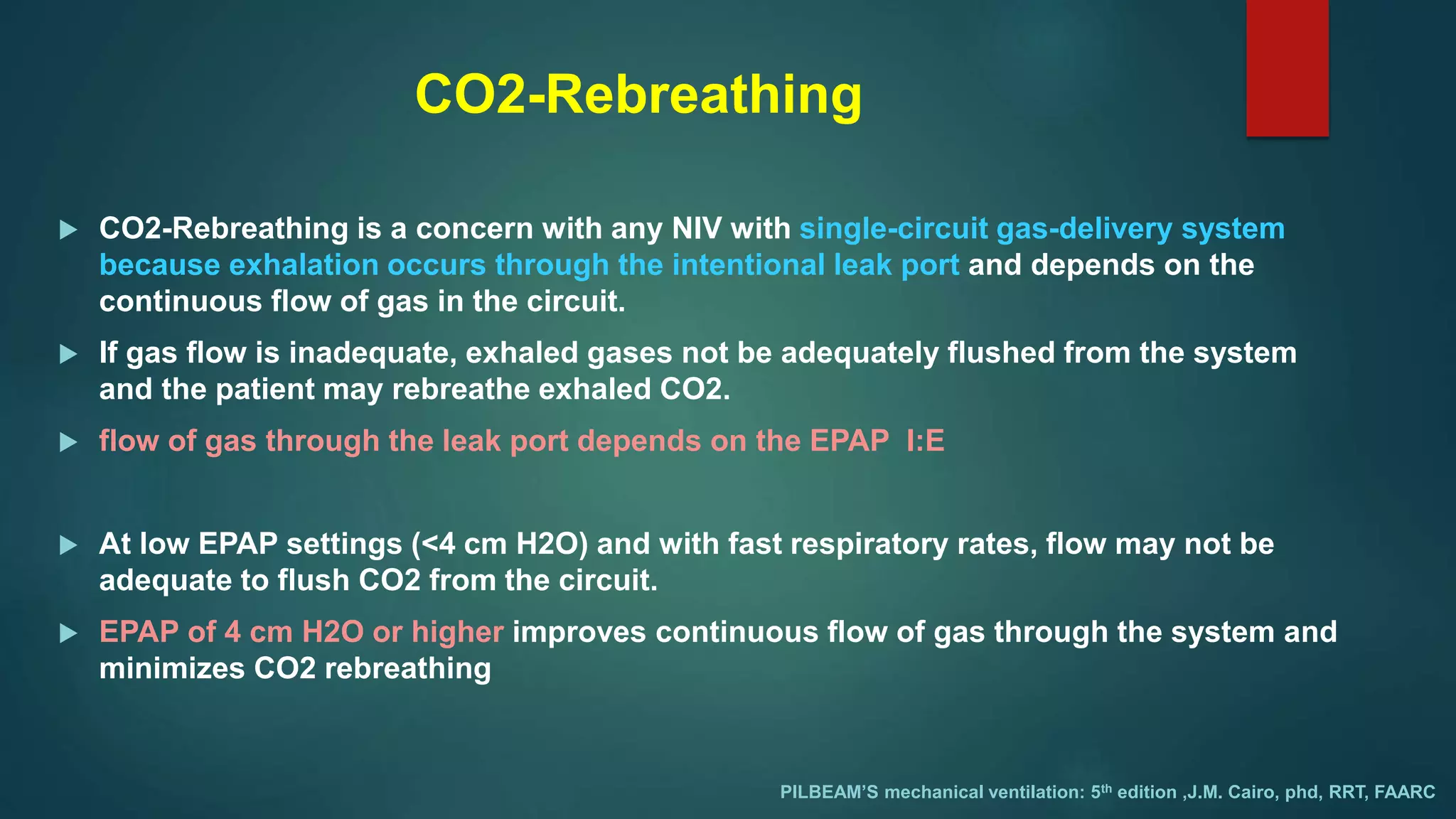 CO2-Rebreathing
 CO2-Rebreathing is a concern with any NIV with single-circuit gas-delivery system
because exhalation occurs through the intentional leak port and depends on the
continuous flow of gas in the circuit.
 If gas flow is inadequate, exhaled gases not be adequately flushed from the system
and the patient may rebreathe exhaled CO2.
 flow of gas through the leak port depends on the EPAP I:E
 At low EPAP settings (<4 cm H2O) and with fast respiratory rates, flow may not be
adequate to flush CO2 from the circuit.
 EPAP of 4 cm H2O or higher improves continuous flow of gas through the system and
minimizes CO2 rebreathing
PILBEAM’S mechanical ventilation: 5th edition ,J.M. Cairo, phd, RRT, FAARC
 