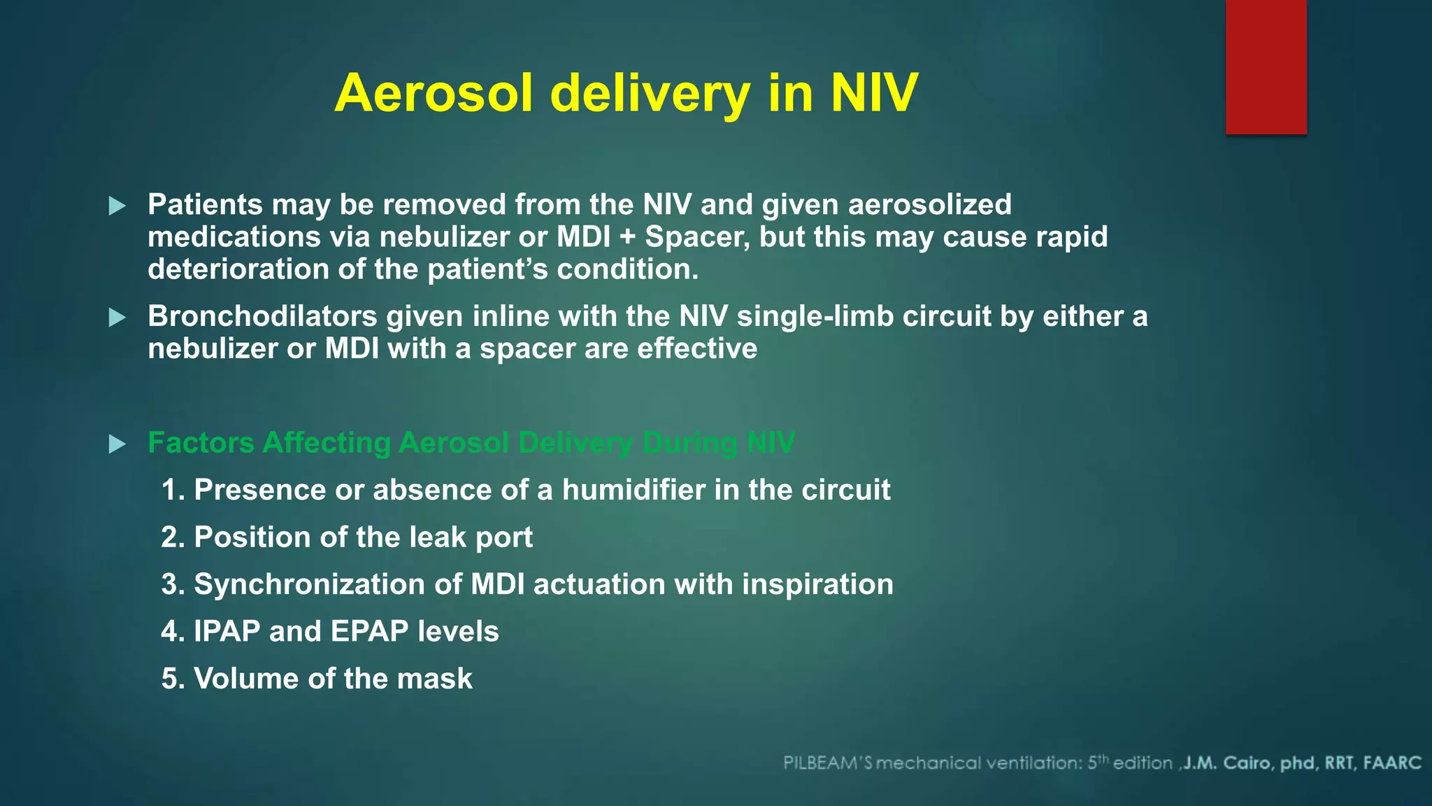 Aerosol delivery in NIV
 Patients may be removed from the NIV and given aerosolized
medications via nebulizer or MDI + Spacer, but this may cause rapid
deterioration of the patient’s condition.
 Bronchodilators given inline with the NIV single-limb circuit by either a
nebulizer or MDI with a spacer are effective
 Factors Affecting Aerosol Delivery During NIV
1. Presence or absence of a humidifier in the circuit
2. Position of the leak port
3. Synchronization of MDI actuation with inspiration
4. IPAP and EPAP levels
5. Volume of the mask
 