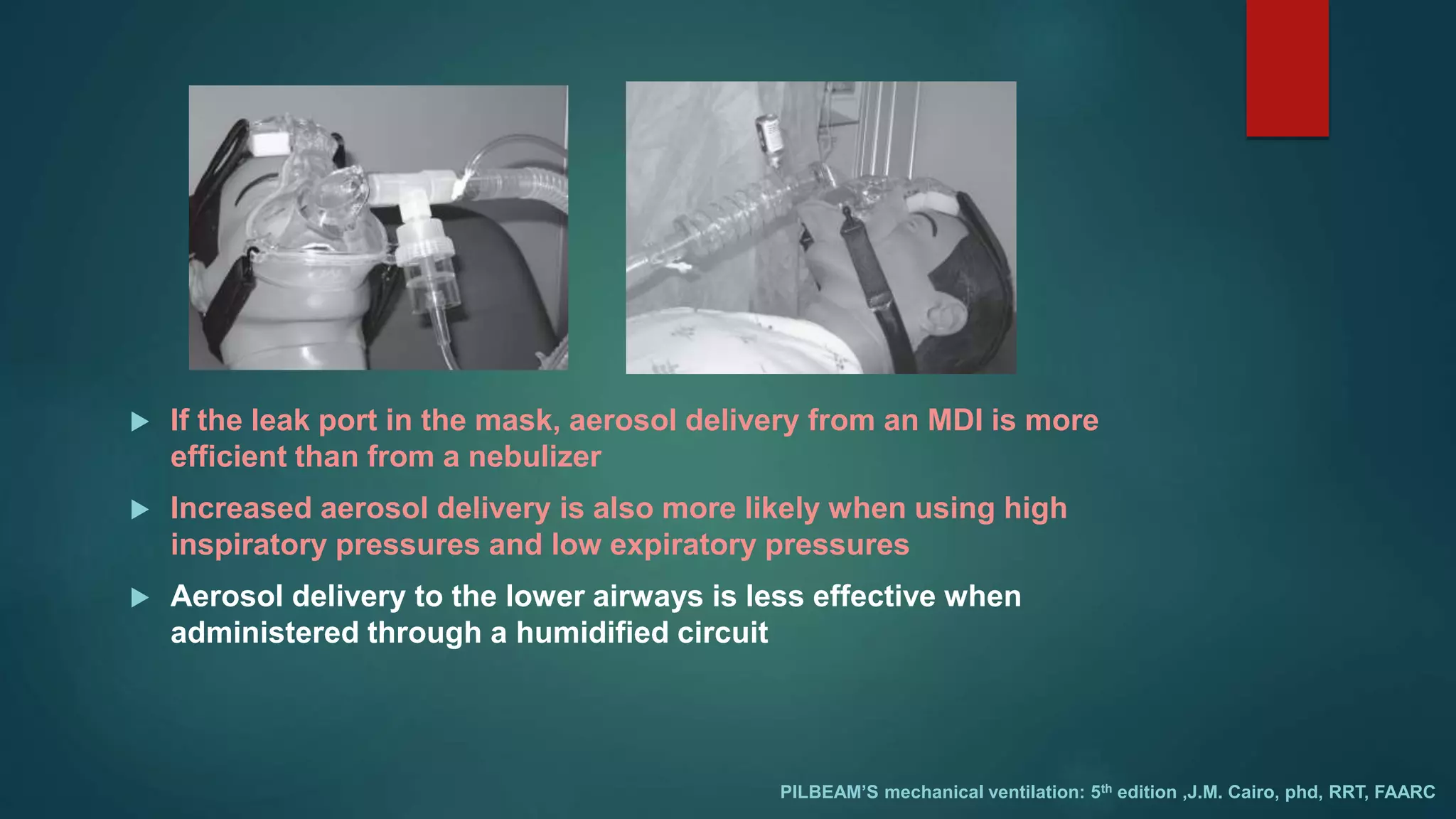  If the leak port in the mask, aerosol delivery from an MDI is more
efficient than from a nebulizer
 Increased aerosol delivery is also more likely when using high
inspiratory pressures and low expiratory pressures
 Aerosol delivery to the lower airways is less effective when
administered through a humidified circuit
PILBEAM’S mechanical ventilation: 5th edition ,J.M. Cairo, phd, RRT, FAARC
 