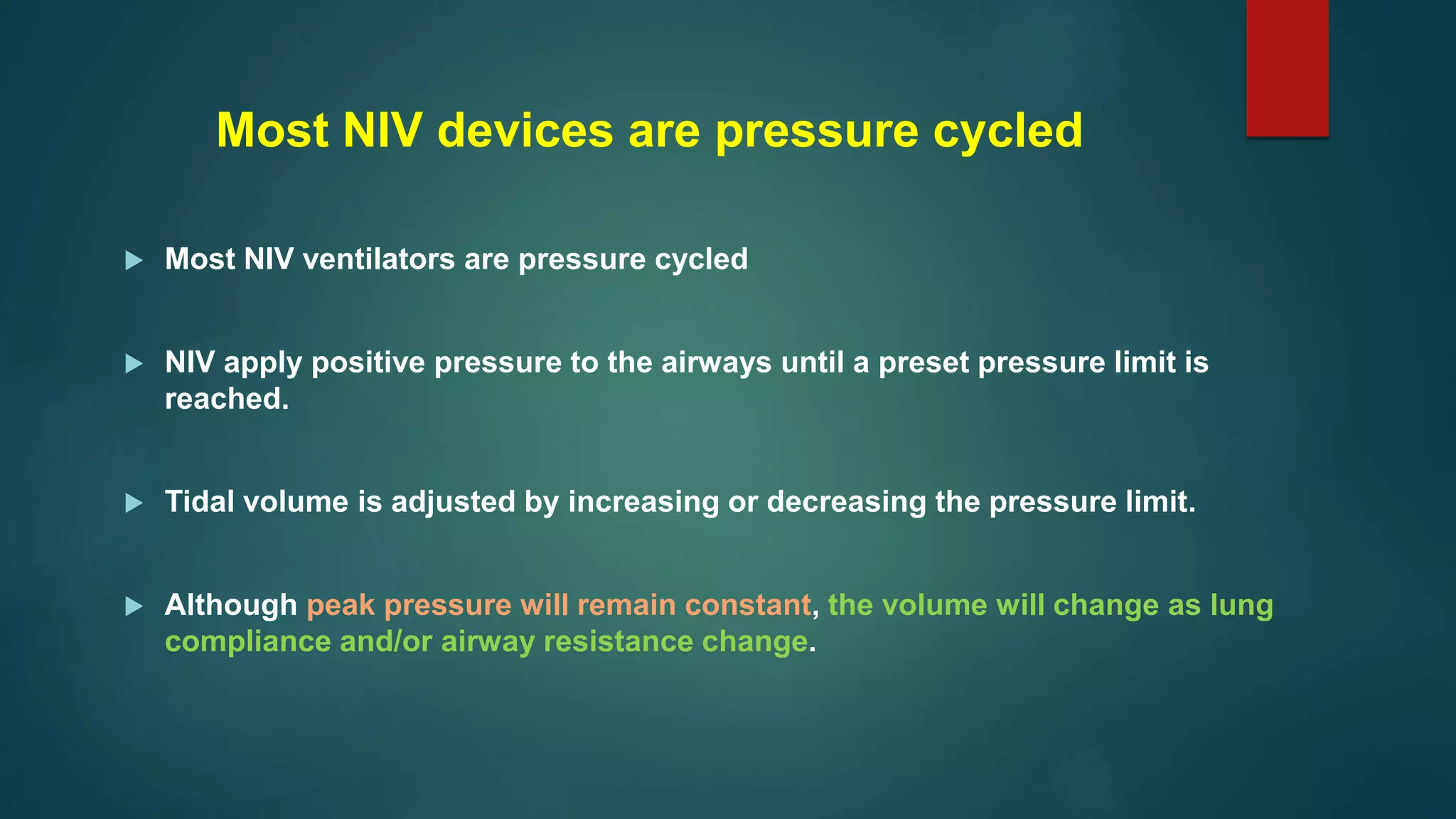 Most NIV devices are pressure cycled
 Most NIV ventilators are pressure cycled
 NIV apply positive pressure to the airways until a preset pressure limit is
reached.
 Tidal volume is adjusted by increasing or decreasing the pressure limit.
 Although peak pressure will remain constant, the volume will change as lung
compliance and/or airway resistance change.
 
