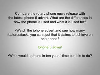 Compare the rotary phone news release with
the latest iphone 5 advert. What are the differences in
    how the phone is used and what it is used for?

     •Watch the iphone advert and see how many
features/tasks you can spot that it claims to achieve on
                     one phone?

                   Iphone 5 advert

•What would a phone in ten years’ time be able to do?
 