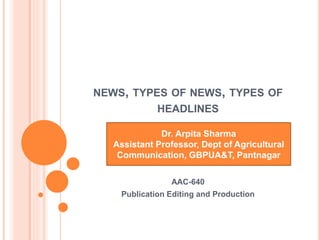 NEWS, TYPES OF NEWS, TYPES OF
HEADLINES
Dr. Arpita Sharma
Assistant Professor, Dept of Agricultural
Communication, GBPUA&T, Pantnagar
AAC-640
Publication Editing and Production
 