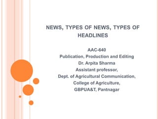 NEWS, TYPES OF NEWS, TYPES OF
HEADLINES
AAC-640
Publication, Production and Editing
Dr. Arpita Sharma
Assistant professor,
Dept. of Agricultural Communication,
College of Agriculture,
GBPUA&T, Pantnagar
 