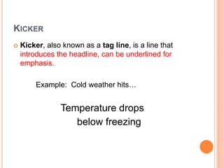 KICKER
 Kicker, also known as a tag line, is a line that
introduces the headline, can be underlined for
emphasis.
Example: Cold weather hits…
Temperature drops
below freezing
 