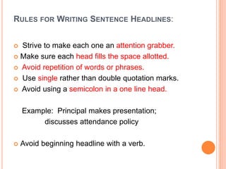 RULES FOR WRITING SENTENCE HEADLINES:
 Strive to make each one an attention grabber.
 Make sure each head fills the space allotted.
 Avoid repetition of words or phrases.
 Use single rather than double quotation marks.
 Avoid using a semicolon in a one line head.
Example: Principal makes presentation;
discusses attendance policy
 Avoid beginning headline with a verb.
 