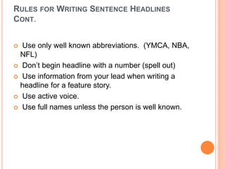 RULES FOR WRITING SENTENCE HEADLINES
CONT.
 Use only well known abbreviations. (YMCA, NBA,
NFL)
 Don’t begin headline with a number (spell out)
 Use information from your lead when writing a
headline for a feature story.
 Use active voice.
 Use full names unless the person is well known.
 