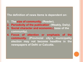 The definition of news items is dependent on:
1. The size of community. (Reader).
2. Periodicity of the publication. (Weekly, Daily).
3. Social character and economic.( base of the
community).
4. Focus of attention or emphasis of the
community. (Provincial city’s municipality
election may not become headline in the
newspapers of Delhi or Calcutta.
 
