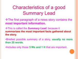 Characteristics of a good
Summary Lead
The first paragraph of a news story contains the
most important information.
This is called the Summary Lead, because it
summarizes the most important facts gathered about
the story.
•Briefest possible summary of a story, usually no more
than 25 words.
•Includes only those 5 Ws and 1 H that are important.
 