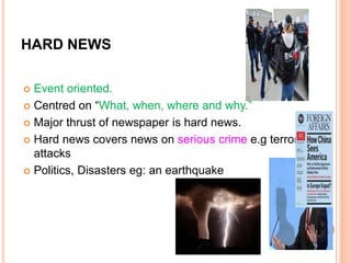 HARD NEWS
 Event oriented.
 Centred on “What, when, where and why.”
 Major thrust of newspaper is hard news.
 Hard news covers news on serious crime e.g terrorist
attacks
 Politics, Disasters eg: an earthquake
 