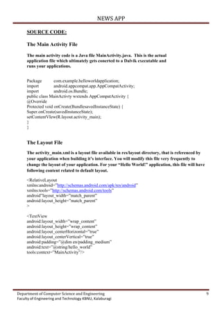 NEWS APP
Department of Computer Science and Engineering 9
Faculty of Engineering and Technology KBNU, Kalaburagi
SOURCE CODE:
The Main Activity File
The main activity code is a Java file MainActivity.java. This is the actual
application file which ultimately gets conerted to a Dalvik executable and
runs your applications.
Package com.example.helloworldapplication;
import android.appcompat.app.AppCompatActivity;
import android.os.Bundle;
public class MainActivty wxtends AppCompatActivity {
@Override
Protected void onCreate(BundlesavedInstanceState) {
Super.onCreate(savedInstanceState);
setContentVIew(R.layout.activity_main);
}
}
The Layout File
The activity_main.xml is a layout file available in res/layout directory, that is referenced by
your application when building it’s interface. You will modify this file very frequently to
change the layout of your application. For your “Hello World!” application, this file will have
following content related to default layout.
<RelativeLayout
xmlns:android=”http://schemas.android.com/apk/res/android”
xmlns:tools=”http://schemas.android.com/tools”
android”layout_width=”match_parent”
android:layout_height=”match_parent”
>
<TextView
android:layout_width=”wrap_content”
android:layout_height=”wrap_content”
android:layout_centerHorizontal=”true”
android:layout_centerVertical=”true”
android:padding=”@dim en/padding_medium”
android:text=”@string/hello_world”
tools:context=”MainActivity”/>
 