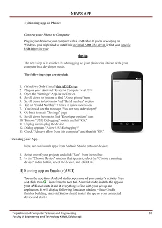 NEWS APP
Department of Computer Science and Engineering 10
Faculty of Engineering and Technology KBNU, Kalaburagi
I )Running app on Phone:
Connect your Phone to Computer
Plug in your device to your computer with a USB cable. If you're developing on
Windows, you might need to install this universal ADB USB driver or find your specific
USB driver for your
device.
The next step is to enable USB debugging so your phone can interact with your
computer in a developer mode.
The following steps are needed:
1. (Windows Only) Install this ADBDriver
2. Plug-in your Android Device to Computer viaUSB
3. Open the "Settings" App on the Device
4. Scroll down to bottom to find "About phone"item
5. Scroll down to bottom to find "Build number" section
6. Tap on "Build Number" 7 times in quicksuccession
7. You should see the message "You are now adeveloper!"
8. Go back to main "Settings" page
9. Scroll down bottom to find "Developer options"item
10. Turn on "USB Debugging" switch and hit "OK"
11. Unplug and re-plug thedevice
12. Dialog appears "Allow USBDebugging?"
13. Check "Always allow from this computer" and then hit "OK"
Running your App
Now, we can launch apps from Android Studio onto our device:
1. Select one of your projects and click "Run" from the toolbar.
2. In the "Choose Device" window that appears, select the "Choose a running
device" radio button, select the device, and clickOK.
II) Running app on Emulator(AVD)
To run the app from Android studio, open one of your project's activity files
and click Run icon from the tool bar. Android studio installs the app on
your AVDand starts it and if everything is fine with your set-up and
application, it will display following Emulator window −Once Gradle
finishes building, Android Studio should install the app on your connected
device and start it.
 