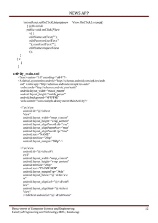 NEWS APP
Department of Computer Science and Engineering 12
Faculty of Engineering and Technology KBNU, Kalaburagi
buttonReset.setOnClickListener(new View.OnClickListener()
{ @Override
public void onClick(View
v) {
editName.setText("");
editPassword.setText("
"); result.setText("");
editName.requestFocus
();
}
});
}
}
activity_main.xml
<?xml version="1.0" encoding="utf-8"?>
<RelativeLayoutxmlns:android="http://schemas.android.com/apk/res/andr
oid" xmlns:app="http://schemas.android.com/apk/res-auto"
xmlns:tools="http://schemas.android.com/tools"
android:layout_width="match_parent"
android:layout_height="match_parent"
android:background="#FFFF8D"
tools:context="com.example.akshay.mrcet.MainActivity">
<TextView
android:id="@+id/text
View"
android:layout_width="wrap_content"
android:layout_height="wrap_content"
android:layout_alignParentLeft="true"
android:layout_alignParentStart="true"
android:layout_alignParentTop="true"
android:text="NAME"
android:textSize="20sp"
android:layout_margin="20dp" />
<TextView
android:id="@+id/textVi
ew2"
android:layout_width="wrap_content"
android:layout_height="wrap_content"
android:textSize="20sp"
android:text="PASSWORD"
android:layout_marginTop="38dp"
android:layout_below="@+id/textVie
w"
android:layout_alignLeft="@+id/textV
iew"
android:layout_alignStart="@+id/text
View"
/<EditText android:id="@+id/editName"
 