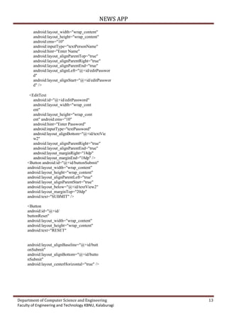 NEWS APP
Department of Computer Science and Engineering 13
Faculty of Engineering and Technology KBNU, Kalaburagi
android:layout_width="wrap_content"
android:layout_height="wrap_content"
android:ems="10"
android:inputType="textPersonName"
android:hint="Enter Name"
android:layout_alignParentTop="true"
android:layout_alignParentRight="true"
android:layout_alignParentEnd="true"
android:layout_alignLeft="@+id/editPasswor
d"
android:layout_alignStart="@+id/editPasswor
d" />
<EditText
android:id="@+id/editPassword"
android:layout_width="wrap_cont
ent"
android:layout_height="wrap_cont
ent" android:ems="10"
android:hint="Enter Password"
android:inputType="textPassword"
android:layout_alignBottom="@+id/textVie
w2"
android:layout_alignParentRight="true"
android:layout_alignParentEnd="true"
android:layout_marginRight="18dp"
android:layout_marginEnd="18dp" />
<Button android:id="@+id/buttonSubmit"
android:layout_width="wrap_content"
android:layout_height="wrap_content"
android:layout_alignParentLeft="true"
android:layout_alignParentStart="true"
android:layout_below="@+id/textView2"
android:layout_marginTop="20dp"
android:text="SUBMIT" />
<Button
android:id="@+id/
buttonReset"
android:layout_width="wrap_content"
android:layout_height="wrap_content"
android:text="RESET"
android:layout_alignBaseline="@+id/butt
onSubmit"
android:layout_alignBottom="@+id/butto
nSubmit"
android:layout_centerHorizontal="true" />
 