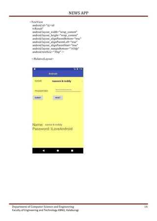 NEWS APP
Department of Computer Science and Engineering 14
Faculty of Engineering and Technology KBNU, Kalaburagi
<TextView
android:id="@+id/
tvResult"
android:layout_width="wrap_content"
android:layout_height="wrap_content"
android:layout_alignParentBottom="true"
android:layout_alignParentLeft="true"
android:layout_alignParentStart="true"
android:layout_marginBottom="143dp"
android:textSize="30sp" />
</RelativeLayout>
 