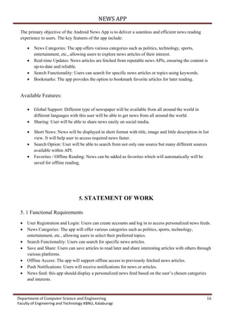 NEWS APP
Department of Computer Science and Engineering 16
Faculty of Engineering and Technology KBNU, Kalaburagi
The primary objective of the Android News App is to deliver a seamless and efficient news reading
experience to users. The key features of the app include:
 News Categories: The app offers various categories such as politics, technology, sports,
entertainment, etc., allowing users to explore news articles of their interest.
 Real-time Updates: News articles are fetched from reputable news APIs, ensuring the content is
up-to-date and reliable.
 Search Functionality: Users can search for specific news articles or topics using keywords.
 Bookmarks: The app provides the option to bookmark favorite articles for later reading.
Available Features:
 Global Support: Different type of newspaper will be available from all around the world in
different languages with this user will be able to get news from all around the world.
 Sharing: User will be able to share news easily on social media.
 Short News: News will be displayed in short format with title, image and little description in list
view. It will help user to access required news faster.
 Search Option: User will be able to search from not only one source but many different sources
available within API.
 Favorites / Offline Reading: News can be added as favorites which will automatically will be
saved for offline reading.
5. STATEMENT OF WORK
5. 1 Functional Requirements
 User Registration and Login: Users can create accounts and log in to access personalized news feeds.
 News Categories: The app will offer various categories such as politics, sports, technology,
entertainment, etc., allowing users to select their preferred topics.
 Search Functionality: Users can search for specific news articles.
 Save and Share: Users can save articles to read later and share interesting articles with others through
various platforms.
 Offline Access: The app will support offline access to previously fetched news articles.
 Push Notifications: Users will receive notifications for news or articles.
 News feed: this app should display a personalized news feed based on the user’s chosen categories
and interests.
 