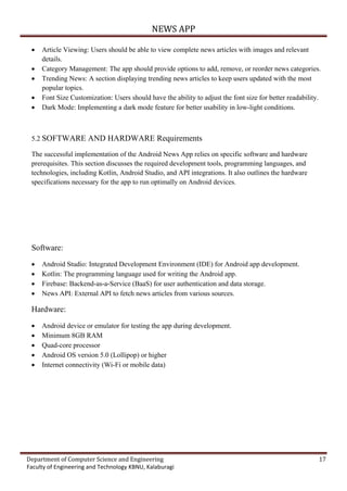 NEWS APP
Department of Computer Science and Engineering 17
Faculty of Engineering and Technology KBNU, Kalaburagi
 Article Viewing: Users should be able to view complete news articles with images and relevant
details.
 Category Management: The app should provide options to add, remove, or reorder news categories.
 Trending News: A section displaying trending news articles to keep users updated with the most
popular topics.
 Font Size Customization: Users should have the ability to adjust the font size for better readability.
 Dark Mode: Implementing a dark mode feature for better usability in low-light conditions.
5.2 SOFTWARE AND HARDWARE Requirements
The successful implementation of the Android News App relies on specific software and hardware
prerequisites. This section discusses the required development tools, programming languages, and
technologies, including Kotlin, Android Studio, and API integrations. It also outlines the hardware
specifications necessary for the app to run optimally on Android devices.
Software:
 Android Studio: Integrated Development Environment (IDE) for Android app development.
 Kotlin: The programming language used for writing the Android app.
 Firebase: Backend-as-a-Service (BaaS) for user authentication and data storage.
 News API: External API to fetch news articles from various sources.
Hardware:
 Android device or emulator for testing the app during development.
 Minimum 8GB RAM
 Quad-core processor
 Android OS version 5.0 (Lollipop) or higher
 Internet connectivity (Wi-Fi or mobile data)
 
