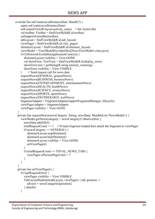 NEWS APP
Department of Computer Science and Engineering 20
Faculty of Engineering and Technology KBNU, Kalaburagi
override fun onCreate(savedInstanceState: Bundle?) {
super.onCreate(savedInstanceState)
setContentView(R.layout.activity_main) // Set Action Bar
val toolbar: Toolbar = findViewById(R.id.toolbar)
setSupportActionBar(toolbar)
tabLayout = findViewById(R.id.tab_layout)
viewPager = findViewById(R.id.view_pager)
shimmerLayout = findViewById(R.id.shimmer_layout)
viewModel = ViewModelProvider(this)[NewsViewModel::class.java]
if (!isNetworkAvailable(applicationContext)) {
shimmerLayout.visibility = View.GONE
val showError: TextView = findViewById(R.id.display_error)
showError.text = getString(R.string.internet_warming)
showError.visibility = View.VISIBLE
} // Send request call for news data
requestNews(GENERAL, generalNews)
requestNews(BUSINESS, businessNews)
requestNews(ENTERTAINMENT, entertainmentNews)
requestNews(HEALTH, healthNews)
requestNews(SCIENCE, scienceNews)
requestNews(SPORTS, sportsNews)
requestNews(TECHNOLOGY, techNews)
fragmentAdapter = FragmentAdapter(supportFragmentManager, lifecycle)
viewPager.adapter = fragmentAdapter
viewPager.visibility = View.GONE
}
private fun requestNews(newsCategory: String, newsData: MutableList<NewsModel>) {
viewModel.getNews(category = newsCategory)?.observe(this) {
newsData.addAll(it)
totalRequestCount += 1 // If main fragment loaded then attach the fragment to viewPager
if (newsCategory == GENERAL) {
shimmerLayout.stopShimmer()
shimmerLayout.hideShimmer()
shimmerLayout.visibility = View.GONE
setViewPager()
}
if (totalRequestCount == TOTAL_NEWS_TAB) {
viewPager.offscreenPageLimit = 7
}
}
}
private fun setViewPager() {
if (!apiRequestError) {
viewPager.visibility = View.VISIBLE
TabLayoutMediator(tabLayout, viewPager) { tab, position ->
tab.text = newsCategories[position]
}.attach()
}
 