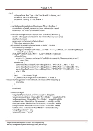 NEWS APP
Department of Computer Science and Engineering 21
Faculty of Engineering and Technology KBNU, Kalaburagi
else {
val showError: TextView = findViewById(R.id.display_error)
showError.text = errorMessage
showError.visibility = View.VISIBLE
}
}
override fun onCreateOptionsMenu(menu: Menu): Boolean {
menuInflater.inflate(R.menu.menu_item_mainactivity, menu)
return super.onCreateOptionsMenu(menu)
}
override fun onOptionsItemSelected(item: MenuItem): Boolean {
intent = Intent(applicationContext, SavedNewsActivity::class.java)
startActivity(intent)
return super.onOptionsItemSelected(item)
} // Check internet connection
private fun isNetworkAvailable(context: Context): Boolean {
val connectivityManager =
context.getSystemService(Context.CONNECTIVITY_SERVICE) as ConnectivityManager
// For 29 api or above
if (Build.VERSION.SDK_INT >= Build.VERSION_CODES.Q) {
val capabilities =
connectivityManager.getNetworkCapabilities(connectivityManager.activeNetwork)
?: return false
return when {
capabilities.hasTransport(NetworkCapabilities.TRANSPORT_WIFI) -> true
capabilities.hasTransport(NetworkCapabilities.TRANSPORT_ETHERNET) -> true
capabilities.hasTransport(NetworkCapabilities.TRANSPORT_CELLULAR) -> true
else -> false
}
} else { // For below 29 api
if (connectivityManager.activeNetworkInfo != null &&
connectivityManager.activeNetworkInfo!!.isConnectedOrConnecting) {
return true
}
}
return false
}
companion object {
var generalNews: ArrayList<NewsModel> = ArrayList()
var entertainmentNews: MutableList<NewsModel> = mutableListOf()
var businessNews: MutableList<NewsModel> = mutableListOf()
var healthNews: MutableList<NewsModel> = mutableListOf()
var scienceNews: MutableList<NewsModel> = mutableListOf()
var sportsNews: MutableList<NewsModel> = mutableListOf()
var techNews: MutableList<NewsModel> = mutableListOf()
var apiRequestError = false
var errorMessage = "error"
}
}
 