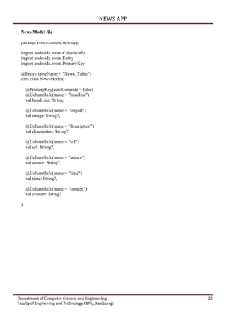 NEWS APP
Department of Computer Science and Engineering 22
Faculty of Engineering and Technology KBNU, Kalaburagi
News Model file
package com.example.newsapp
import androidx.room.ColumnInfo
import androidx.room.Entity
import androidx.room.PrimaryKey
@Entity(tableName = "News_Table")
data class NewsModel(
@PrimaryKey(autoGenerate = false)
@ColumnInfo(name = "headline")
val headLine: String,
@ColumnInfo(name = "imgurl")
val image: String?,
@ColumnInfo(name = "description")
val description: String?,
@ColumnInfo(name = "url")
val url: String?,
@ColumnInfo(name = "source")
val source: String?,
@ColumnInfo(name = "time")
val time: String?,
@ColumnInfo(name = "content")
val content: String?
)
 