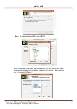 NEWS APP
Department of Computer Science and Engineering 2
Faculty of Engineering and Technology KBNU, Kalaburagi
Below the image initiating JDK to android SDK
Need to check the components, which are required to create applications, below
the image has selected Android Studio, Android SDK, Android Virtual Machine
and performance(Intel chip).
 