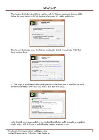 NEWS APP
Department of Computer Science and Engineering 3
Faculty of Engineering and Technology KBNU, Kalaburagi
Need to specify the location of local machine path for Android studio and Android SDK,
below the image has taken default location of windows 8.1 x64 bit architecture.
Need to specify the ram space for Android emulator by default it would take 512MB of
local machine RAM.
At final stage, it would extract SDK packages into our local machine, it would take a while
time to finish the task and would take 2626MB of Hard disk space.
After done all above steps perfectly, you must get finish button and it gonna be open android
studio project with Welcome to android studio message as shown below
 