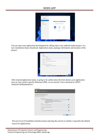 NEWS APP
Department of Computer Science and Engineering 4
Faculty of Engineering and Technology KBNU, Kalaburagi
You can start your application development by calling start a new android studio project. in a
new installation frame should ask Application name, package information and location of the
project.
After entered application name, it going to be called select the form factors your application
runs on, here need to specify Minimum SDK, in our tutorial, I have declared as API23:
Android 6.0(Mashmallow)
The next level of installation should contain selecting the activity to mobile, it specifies the default
layout for Applications
 