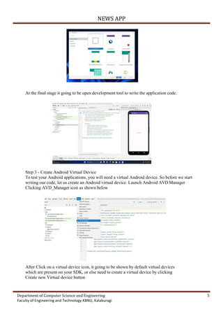 NEWS APP
Department of Computer Science and Engineering 5
Faculty of Engineering and Technology KBNU, Kalaburagi
At the final stage it going to be open development tool to write the application code.
Step 3 - Create Android Virtual Device
To test your Android applications, you will need a virtual Android device. So before we start
writing our code, let us create an Android virtual device. Launch Android AVD Manager
Clicking AVD_Manager icon as shown below
After Click on a virtual device icon, it going to be shown by default virtual devices
which are present on your SDK, or else need to create a virtual device by clicking
Create new Virtual device button
 