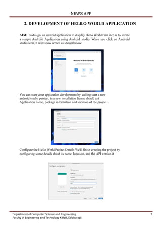 NEWS APP
Department of Computer Science and Engineering 7
Faculty of Engineering and Technology KBNU, Kalaburagi
2. DEVELOPMENT OF HELLO WORLD APPLICATION
AIM: To design an android application to display Hello World First step is to create
a simple Android Application using Android studio. When you click on Android
studio icon, it will show screen as shownbelow
You can start your application development by calling start a new
android studio project. in a new installation frame should ask
Application name, package information and location of the project.−
Configure the Hello World Project Details We'll finish creating the project by
configuring some details about its name, location, and the API version it
 
