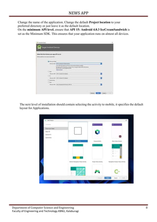 NEWS APP
Department of Computer Science and Engineering 8
Faculty of Engineering and Technology KBNU, Kalaburagi
Change the name of the application. Change the default Project location to your
preferred directory or just leave it as the default location.
On the minimum API level, ensure that API 15: Android 4.0.3 IceCreamSandwich is
set as the Minimum SDK. This ensures that your application runs on almost all devices.
The next level of installation should contain selecting the activity to mobile, it specifies the default
layout for Applications.
 