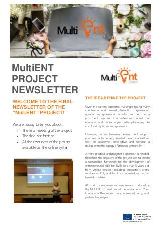 MultiENT
PROJECT
NEWSLETTER
WELCOME TO THE FINAL
NEWSLETTER OF THE
“MultiENT” PROJECT!
We are happy to tell you about:
• The final meeting of the project
• The final conference
• All the resources of the project
available on the online system
THE IDEA BEHIND THE PROJECT
Given the current economic challenges facing many
countries around the world, the notion of generating
greater entrepreneurial activity has become a
prominent goal and it is widely recognized that
education and training opportunities play a key role
in cultivating future entrepreneurs.
However, current business development support
practices fail to be very oriented towards individuals
with an academic perspective and without a
multiplier methodology of knowledge transfer.
A more practical and pragmatic approach is needed,
therefore, the objective of the project was to create
a sustainable framework for the development of
entrepreneurial skills for SMEs less than 5 years old,
from various sectors, including production, crafts,
services or ICT, and for the continued support of
trained coaches.
All products, resources and courseware produced by
the MultiENT consortium will be available as Open
Educational Resources to any interested party, in all
partner languages.
 