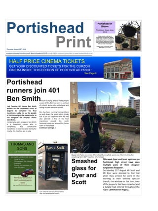 Portishead
Printwww.portisheadprintonline.co.uk @portisheadprint £1.20 or only 60p for customers subscribed to www.localworldsubs.co.uk
conquer bullying and to make people
aware of this, Ben has been in and out
of schools, giving talks on bullying and
telling his own personal stories.
Ben has been running his marathons
up and down the great British tracks
but it just so happened that he had
also planned a few of his final
marathons around the north
Somerset area and around his home
town of Portishead.
Continued on Page 2.
Last Tuesday, 401 runner Ben Smith
arrived on the southwest coast of
England to complete his final
marathons. Lucky for us, the people
of Portishead got the opportunity to
run alongside the People’s choice
award star.
In case you were unaware, Ben Smith
is a marathon runner who is
completing 401 consecutive
marathons in order to raise money for
charity. His charities are to help
Portishead
runners join 401
Ben Smith
Smashed
glass for
Dyer and
Scott
This week Dyer and Scott opticians on
Portishead high street have seen
multiple pairs of their designer
sunglasses disappear.
On Monday 15rd August Mr Scott and
Mr Dyer were shocked to find that
when they arrived for work in the
morning at their beloved optician
branch, the window on the front door
of the property had been smashed and
a burglar had entered throughout the
night. Continued on Page 2.
Thursday, August 18th, 2016
Portishead in
Bloom
Portishead flower show
2016
Come and join in the fun at
Portishead’s annual flower display.
A wide range of botanical displays in
the flower show field in Portishead.
Event offers an opportunity to laugh
with friends and enjoy the colourful
stalls put on by local people.
Clapton Lane, Portishead, Bristol,
BS20 7RA 01275 837827
HALF PRICE CINEMA TICKETS
GET YOUR DISCOUNTED TICKETS FOR THE CURZON
CINEMA INSIDE THIS EDITION OF PORTISHEAD PRINT!
See Page 6
Dyer and Scott opticians (above) replace
their front window after break-in.
THOMAS AND
SONS
Car Insurance Ltd.
WE ARE HERE FOR YOU!
• Local to you
• Guaranteed the cheapest
available
• Family run business for
over 40 years
Need our services?
Don’t hesitate to get in
touch
Call: 01275 919 740
Visit: www.thomasandsonsportishead.co.uk
Above: Cath Taylor, a member of Portishead Running Club, sports one of Ben’s t-shirts after
completing Ben’s 382nd marathon in Portishead.
 