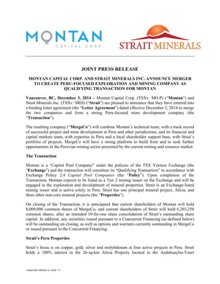 JOINT PRESS RELEASE 
MONTAN CAPITAL CORP. AND STRAIT MINERALS INC. ANNOUNCE MERGER 
TO CREATE PERU-FOCUSED EXPLORATION AND MINING COMPANY AS 
QUALIFYING TRANSACTION FOR MONTAN 
Vancouver, BC, December 3, 2014 – Montan Capital Corp. (TSXv: MO.P) (“Montan”) and 
Strait Minerals Inc. (TSXv: SRD) (“Strait”) are pleased to announce that they have entered into 
a binding letter agreement (the “Letter Agreement”) dated effective December 2, 2014 to merge 
the two companies and form a strong Peru-focused mine development company (the 
“Transaction”). 
The resulting company (“MergeCo”) will combine Montan’s technical team, with a track record 
of successful project and mine development in Peru and other jurisdictions, and its financial and 
capital markets team, with expertise in Peru and a local shareholder support base, with Strait’s 
portfolio of projects. MergeCo will have a strong platform to build from and to seek further 
opportunities in the Peruvian mining sector presented by the current mining and resource market. 
The Transaction 
Montan is a “Capital Pool Company” under the policies of the TSX Venture Exchange (the 
“Exchange”) and the transaction will constitute its “Qualifying Transaction” in accordance with 
Exchange Policy 2.4 Capital Pool Companies (the “Policy”). Upon completion of the 
Transaction, Montan expects to be listed as a Tier 2 mining issuer on the Exchange and will be 
engaged in the exploration and development of mineral properties. Strait is an Exchange-listed 
mining issuer and is active solely in Peru. Strait has one principal mineral project, Alicia, and 
three other non-core mineral projects (the “Properties”). 
On closing of the Transaction, it is anticipated that current shareholders of Montan will hold 
8,000,000 common shares of MergeCo, and current shareholders of Strait will hold 6,203,258 
common shares, after an intended 10-for-one share consolidation of Strait’s outstanding share 
capital. In addition, any securities issued pursuant to a Concurrent Financing (as defined below) 
will be outstanding on closing, as well as options and warrants currently outstanding in MergeCo 
or issued pursuant to the Concurrent Financing. 
Strait’s Peru Properties 
Strait’s focus is on copper, gold, silver and molybdenum at four active projects in Peru. Strait 
holds a 100% interest in the 26-sq-km Alicia Property located in the Andahuaylas-Yauri 
{4860-001/00944141.DOC.5} 
CS:W87378830358904-.S3t raitMontanMergerMontan - Strait Joint News Release Announcing QT and Merger v5.docx 
 