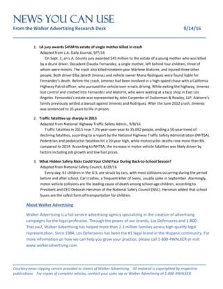 NEWS You Can Use
From the Walker Advertising Research Desk 9/14/16
_______________________________________________________________
_______________________________________________________________
Courtesy news clipping service provided to clients of Walker Advertising. All material is copyrighted by respective
publications. For copies of complete articles, contact your sales rep or Walker Advertising at 1-800-4WALKER.
1. LA jury awards $45M to estate of single mother killed in crash
Adapted from L.A. Daily Journal, 9/7/16
On Sept. 2, an L.A. County jury awarded $45 million to the estate of a young mother who was killed
by a drunk driver. Decadent Claudia Fernandez, a single mother, left behind four children, three of
whom were minors. The crash also killed nineteen-year Marlene Alatorre, and injured three other
people. Both driver Elba Janeth Jimenez and vehicle owner Maria Rodriguez were found liable for
Fernandez’s death. Before the crash, Jimenez had been involved in a high-speed chase with a California
Highway Patrol officer, who pursued the vehicle over erratic driving. While exiting the highway, Jimenez
lost control and crashed into Fernandez and Alatorre, who were waiting at a taco shop in East Los
Angeles. Fernandez’s estate was represented by John Carpenter of Zuckerman & Rowley, LLP. Alatorre’s
family previously settled a lawsuit against Jimenez and Rodriguez. After the June 2012 crash, Jimenez
was sentenced to 35 years to life in prison.
2. Traffic fatalities up sharply in 2015
Adapted from National Highway Traffic Safety Admin., 9/8/16
Traffic fatalities in 2015 rose 7.2% year-over-year to 35,092 people, ending a 50-year trend of
declining fatalities, according to a report by the National Highway Traffic Safety Administration (NHTSA).
Pedestrian and pedalcyclist fatalities hit a 20-year high, while motorcyclist deaths rose more than 8%
compared to 2014. According to NHTSA, the increase in motor vehicle fatalities was likely driven by
factors including job growth and low fuel prices.
3. What Hidden Safety Risks Could Your Child Face During Back-to-School Season?
Adapted from National Safety Council, 8/29/16
Every day, 61 children in the U.S. are struck by cars, with most collisions occurring during the period
before and after school. Car crashes, a frequent killer of teens, usually spike in September. Alarmingly,
motor-vehicle collisions are the leading cause of death among school-age children, according to
President and CEO Deborah Hersman of the National Safety Council (NSC). Hersman added that school
buses are the safest form of transportation for children.
About Walker Advertising
Walker Advertising is a full-service advertising agency specializing in the creation of advertising
campaigns for the legal profession. Through the power of our brands, Los Defensores and 1-800-
TheLaw2, Walker Advertising has helped more than 2.3 million families access high-quality legal
representation. Since 1984, Los Defensores has been the #1 legal brand in the Hispanic community. For
more information on how we can help you grow your practice, please call 1-800-4WALKER or visit
www.walkeradvertising.com.
 