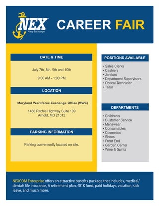 DATE & TIME
July 7th, 8th, 9th and 10th
9:00 AM - 1:00 PM
LOCATION
Maryland Workforce Exchange Office (MWE)
1460 Ritchie Highway Suite 109
Arnold, MD 21012
PARKING INFORMATION
Parking conveniently located on site.
POSITIONS AVAILABLE
• Sales Clerks
• Cashiers
• Janitors
• Department Supervisors
• Optical Technician
• Tailor
DEPARTMENTS
• Children's
• Customer Service
• Menswear
• Consumables
• Cosmetics
• Shoes
• Front End
• Garden Center
• Wine & Spirits
®
Navy Exchange
NEXCOM Enterprise
dental/ life insurance, A retirement plan, 401K fund, paid holidays, vacation, sick
leave, and much more.
 