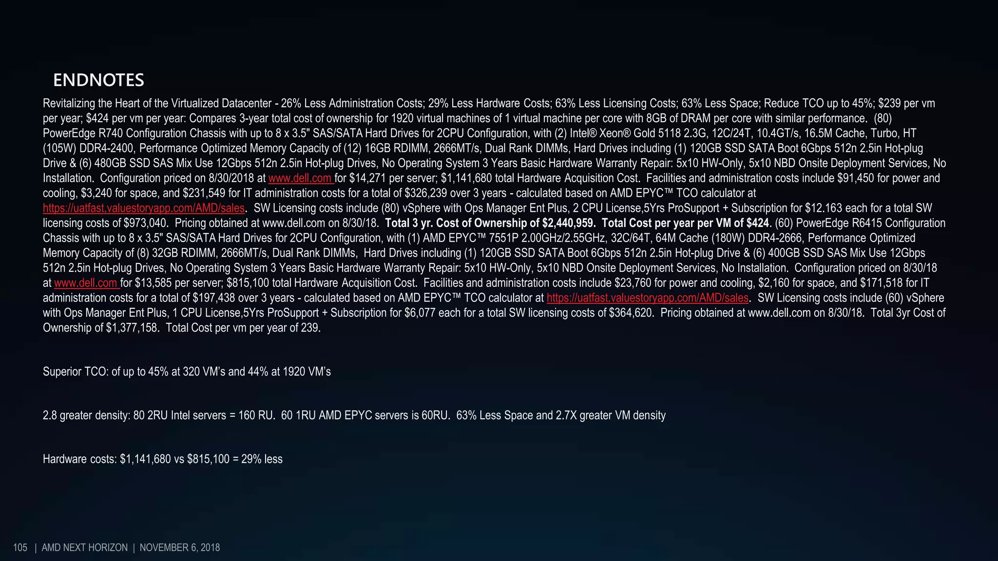 ENDNOTES
Revitalizing the Heart of the Virtualized Datacenter - 26% Less Administration Costs; 29% Less Hardware Costs; 63% Less Licensing Costs; 63% Less Space; Reduce TCO up to 45%; $239 per vm
per year; $424 per vm per year: Compares 3-year total cost of ownership for 1920 virtual machines of 1 virtual machine per core with 8GB of DRAM per core with similar performance. (80)
PowerEdge R740 Configuration Chassis with up to 8 x 3.5" SAS/SATA Hard Drives for 2CPU Configuration, with (2) Intel® Xeon® Gold 5118 2.3G, 12C/24T, 10.4GT/s, 16.5M Cache, Turbo, HT
(105W) DDR4-2400, Performance Optimized Memory Capacity of (12) 16GB RDIMM, 2666MT/s, Dual Rank DIMMs, Hard Drives including (1) 120GB SSD SATA Boot 6Gbps 512n 2.5in Hot-plug
Drive & (6) 480GB SSD SAS Mix Use 12Gbps 512n 2.5in Hot-plug Drives, No Operating System 3 Years Basic Hardware Warranty Repair: 5x10 HW-Only, 5x10 NBD Onsite Deployment Services, No
Installation. Configuration priced on 8/30/2018 at www.dell.com for $14,271 per server; $1,141,680 total Hardware Acquisition Cost. Facilities and administration costs include $91,450 for power and
cooling, $3,240 for space, and $231,549 for IT administration costs for a total of $326,239 over 3 years - calculated based on AMD EPYC™ TCO calculator at
https://uatfast.valuestoryapp.com/AMD/sales. SW Licensing costs include (80) vSphere with Ops Manager Ent Plus, 2 CPU License,5Yrs ProSupport + Subscription for $12.163 each for a total SW
licensing costs of $973,040. Pricing obtained at www.dell.com on 8/30/18. Total 3 yr. Cost of Ownership of $2,440,959. Total Cost per year per VM of $424. (60) PowerEdge R6415 Configuration
Chassis with up to 8 x 3.5" SAS/SATA Hard Drives for 2CPU Configuration, with (1) AMD EPYC™ 7551P 2.00GHz/2.55GHz, 32C/64T, 64M Cache (180W) DDR4-2666, Performance Optimized
Memory Capacity of (8) 32GB RDIMM, 2666MT/s, Dual Rank DIMMs, Hard Drives including (1) 120GB SSD SATA Boot 6Gbps 512n 2.5in Hot-plug Drive & (6) 400GB SSD SAS Mix Use 12Gbps
512n 2.5in Hot-plug Drives, No Operating System 3 Years Basic Hardware Warranty Repair: 5x10 HW-Only, 5x10 NBD Onsite Deployment Services, No Installation. Configuration priced on 8/30/18
at www.dell.com for $13,585 per server; $815,100 total Hardware Acquisition Cost. Facilities and administration costs include $23,760 for power and cooling, $2,160 for space, and $171,518 for IT
administration costs for a total of $197,438 over 3 years - calculated based on AMD EPYC™ TCO calculator at https://uatfast.valuestoryapp.com/AMD/sales. SW Licensing costs include (60) vSphere
with Ops Manager Ent Plus, 1 CPU License,5Yrs ProSupport + Subscription for $6,077 each for a total SW licensing costs of $364,620. Pricing obtained at www.dell.com on 8/30/18. Total 3yr Cost of
Ownership of $1,377,158. Total Cost per vm per year of 239.
Superior TCO: of up to 45% at 320 VM’s and 44% at 1920 VM’s
2.8 greater density: 80 2RU Intel servers = 160 RU. 60 1RU AMD EPYC servers is 60RU. 63% Less Space and 2.7X greater VM density
Hardware costs: $1,141,680 vs $815,100 = 29% less
105 | AMD NEXT HORIZON | NOVEMBER 6, 2018
 