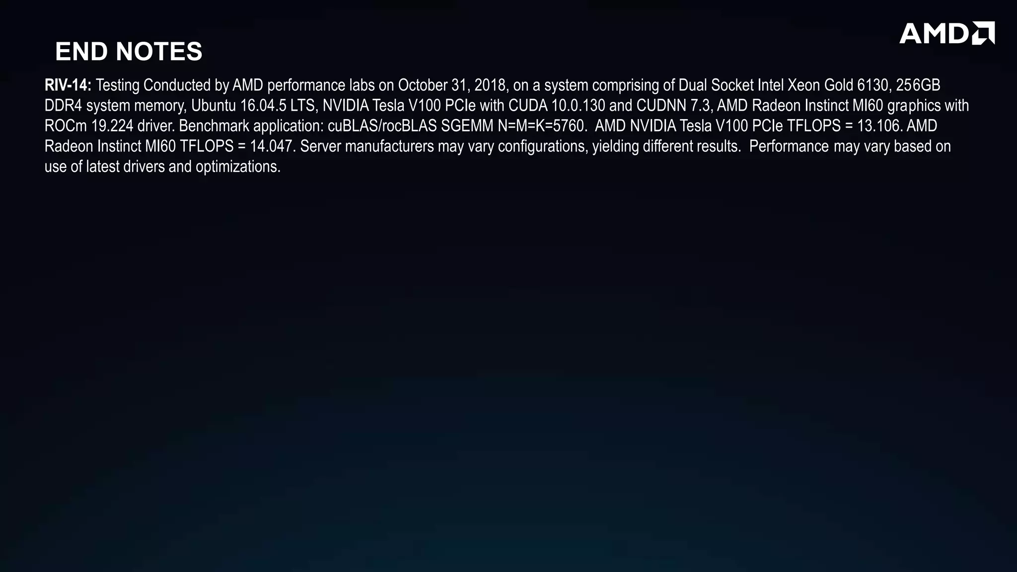 END NOTES
RIV-14: Testing Conducted by AMD performance labs on October 31, 2018, on a system comprising of Dual Socket Intel Xeon Gold 6130, 256GB
DDR4 system memory, Ubuntu 16.04.5 LTS, NVIDIA Tesla V100 PCIe with CUDA 10.0.130 and CUDNN 7.3, AMD Radeon Instinct MI60 graphics with
ROCm 19.224 driver. Benchmark application: cuBLAS/rocBLAS SGEMM N=M=K=5760. AMD NVIDIA Tesla V100 PCIe TFLOPS = 13.106. AMD
Radeon Instinct MI60 TFLOPS = 14.047. Server manufacturers may vary configurations, yielding different results. Performance may vary based on
use of latest drivers and optimizations.
 