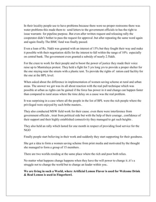 In their locality people use to have problems because there were no proper restrooms there was
water problems this made them to send letters to the government officials to has the right to
issue warrants for pipeline purpose. But even after written request and releasing rally the
cooperator didn‟t bother to pass the request for approval .but after repeating the same word again
and again finally The BMC fund was finally passed.
Even a loan of Rs. 5lakh was granted with an interest of 15% but they fought their way and make
it possible with their negotiation skills for the interest to fall within the range of 10% especially
on central bank. The government even granted a subsidy of nearly 2.5lakh.
For the craze to work for their people and to boost the power of justice they made their voice
raise up to Mantralaya protest. They held a fight for 5 yrs long yrs to provide a proper shelter for
the one staying near the streets with a plastic tent. To provide the rights of ration card facility for
the one at the BPL level.
When asked about the difference in implementation of women saving scheme at rural and urban
areas. The answer we got was its all about reaction with the real pull technique which was
possible at urban as rights can be gained if the force has power in it and change can happen faster
than compared to rural areas where the time delay on a cause was the real problem.
It was surprising in a case where all the people in the list of BPL were the rich people where the
privileged were enjoyed by such bribe masters..
They also conducted MSW field work for their cause. even there were interference from
government officials , treat from political side but with the help of their courage , confidence of
their support and their highly established connectivity they managed to get such heights .
They also held an rally which lasted for one month in respect of providing food service for the
NGO
Finally people start believing in their work and suddenly they start supporting for their goodness.
She got a idea to form a women saving scheme from print media and motivated by the thought
she managed to form a group of 15 members .
There are two worlds residing at the same place where the rich and poor both relies.
No matter what happens change happens when they have the will power to change it..it‟s a
struggle not to change the world but to change an leader within you..
We are living in such a World, where Artificial Lemon Flavor is used for Welcome Drink
& Real Lemon is used in Fingerbowl.
 