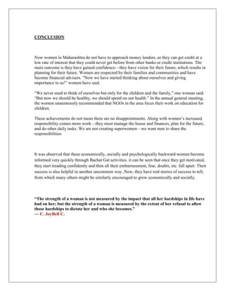 CONCLUSION
Now women in Maharashtra do not have to approach money lenders, as they can get credit at a
low rate of interest that they could never get before from other banks or credit institutions. The
main outcome is they have gained confidence—they have vision for their future, which results in
planning for their future. Women are respected by their families and communities and have
become financial advisers. ”Now we have started thinking about ourselves and giving
importance to us!” women have said.
“We never used to think of ourselves but only for the children and the family,” one woman said.
“But now we should be healthy, we should spend on our health.” In the annual general meeting,
the women unanimously recommended that NGOs in the area focus their work on education for
children.
These achievements do not mean there are no disappointments. Along with women‟s increased
responsibility comes more work—they must manage the house and finances, plan for the future,
and do other daily tasks. We are not creating superwomen—we want men to share the
responsibilities.
It was observed that these economically, socially and psychologically backward women become
informed very quickly through Bachat Gat activities. it can be seen that once they get motivated,
they start treading confidently and then all their embarrassment, fear, doubts, etc. fall apart. Their
success is also helpful in another uncommon way .Now, they have real stories of success to tell,
from which many others might be similarly encouraged to grow economically and socially.
“The strength of a woman is not measured by the impact that all her hardships in life have
had on her; but the strength of a woman is measured by the extent of her refusal to allow
those hardships to dictate her and who she becomes.”
― C. JoyBell C.
 
