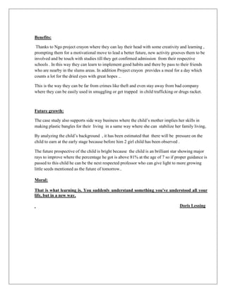 Benefits:
Thanks to Ngo project crayon where they can lay their head with some creativity and learning ,
prompting them for a motivational move to lead a better future, new activity grooves them to be
involved and be touch with studies till they get confirmed admission from their respective
schools . In this way they can learn to implement good habits and there by pass to their friends
who are nearby in the slums areas. In addition Project crayon provides a meal for a day which
counts a lot for the dried eyes with great hopes ..
This is the way they can be far from crimes like theft and even stay away from bad company
where they can be easily used in smuggling or get trapped in child trafficking or drugs racket.
Future growth:
The case study also supports side way business where the child‟s mother implies her skills in
making plastic bangles for their living in a same way where she can stabilize her family living,
By analyzing the child‟s background , it has been estimated that there will be pressure on the
child to earn at the early stage because before him 2 girl child has been observed .
The future prospective of the child is bright because the child is an brilliant star showing major
rays to improve where the percentage he got is above 81% at the age of 7 so if proper guidance is
passed to this child he can be the next respected professor who can give light to more growing
little seeds mentioned as the future of tomorrow..
Moral:
That is what learning is. You suddenly understand something you've understood all your
life, but in a new way.
Doris Lessing
 