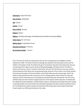 Child Name- Saliya Anif Ansari.
Date Of Birth- 20/04/2001
Age- 12years
Gender- Female
Place of Birth- Mumbai
Religion- Muslim
Address- Annabhausathenagar, DrAmbedkarchawl, Mankhurd, Mumbai 400043.
Father Name- Mr. Arif Ansari
Mother Name- Firajadehatan Ansari
Education of Parents- 3rd
std Pass
No of family member- 7 person
This is the story of a child miss Saliya Ansari who was born with god grace of intelligence and fair
healthiness in 2001. The family to which she belongs was wealthier and could easily survive with the
children in the today’s world. The child at the age of 4 started her education then slowly when she was
moving towards her upper-class her family started growing bigger and larger with her 3 brothers 2
sisters and 2 parents in total 7 members of the family. One year later the family income was constant
and the expenses of the family was increasing day by day, because of the increase in the family member
the family was facing lots of financial problem, earlier Miss Saliya was alone and younger child in the
family to take education but later on because of her 4 siblings parents could not bare her education
expenses and the school because of not paying the educational fees has removed her from the school
and Miss Saliya was then moved to project Crayon for continuing her further education. Gradually with
her sibling she started studying in an NGO (Project Crayons). During Saliya school days they were staying
in sakinaka Andheri slum area and then the demolition took place they were moved to mankhurd slums.
This has affected the student’s growth and educational life but because of such projects like project
Crayon student can fulfill, grow and dream into reality.
 