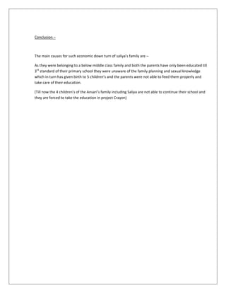 Conclusion –
The main causes for such economic down turn of saliya’s family are –
As they were belonging to a below middle class family and both the parents have only been educated till
3rd
standard of their primary school they were unaware of the family planning and sexual knowledge
which in turn has given birth to 5 children’s and the parents were not able to feed them properly and
take care of their education.
(Till now the 4 children’s of the Ansari’s family including Saliya are not able to continue their school and
they are forced to take the education in project Crayon)
 