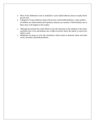 Most of the inhabitants work as unskilled or semi skilled laborers and are usually below
poverty line.
Unhygienic living conditions along with poverty create health problems. Large numbers
of children are malnourished and respiratory diseases are common. Child mortality rate in
these areas is the highest in the country
Although government has made efforts to provide education to the children in the slums,
enrolment rate is low and dropout rate is high as poverty forces the family to send every
child to work.
Inhabitants are prone to evils like alcoholism which results in domestic abuse and other
social, economic and health problems.
 