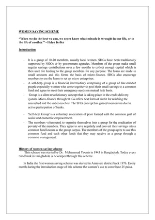 WOMEN SAVING SCHEME
“When we do the best we can, we never know what miracle is wrought in our life, or in
the life of another.” - Helen Keller
Introduction
- It is a group of 10-20 members, usually local women. SHGs have been traditionally
supported by NGOs or by government agencies. Members of the group make small
regular savings contributions over a few months to collect enough capital which is
then used for lending to the group members for any purpose. The loans are made in
small amounts and this forms the basis of micro-finance. SHGs also encourage
members to use the loans to set up micro enterprises.
- A self-help group is a financial intermediary comprising of a group of like-minded
people especially women who come together to pool their small savings to a common
fund and agree to meet their emergency needs on mutual help basis.
- Group is a silent revolutionary concept that is taking place in the credit delivery
system. Micro-finance through SHGs offers best form of credit for reaching the
unreached and the under-reached. The SHG concept has gained momentum due to
active participation of banks.
- 'Self-help Group' is a voluntary association of poor formed with the common goal of
social and economic empowerment.
- The members volunteered to organise themselves into a group for the eradication of
poverty of the members. They agree to save regularly and convert their savings into a
common fund known as the group corpus. The members of the group agree to use this
common fund and such other funds that they may receive as a group through a
common management.
History of women saving scheme
This scheme was started by Dr. Mohammad Younis in 1943 in Bangladesh. Today every
rural bank in Bangladesh is developed through this scheme.
In India the first women saving scheme was started in Amravati district back 1976. Every
month during the introduction stage of this scheme the women‟s use to contribute 25 paisa.
 