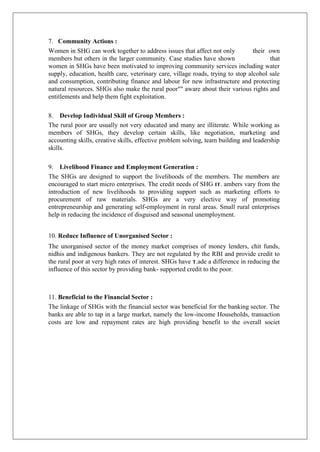 7. Community Actions :
Women in SHG can work together to address issues that affect not only their own
members but others in the larger community. Case studies have shown that
women in SHGs have been motivated to improving community services including water
supply, education, health care, veterinary care, village roads, trying to stop alcohol sale
and consumption, contributing finance and labour for new infrastructure and protecting
natural resources. SHGs also make the rural poor"" aware about their various rights and
entitlements and help them fight exploitation.
8. Develop Individual Skill of Group Members :
The rural poor are usually not very educated and many are illiterate. While working as
members of SHGs, they develop certain skills, like negotiation, marketing and
accounting skills, creative skills, effective problem solving, team building and leadership
skills.
9. Livelihood Finance and Employment Generation :
The SHGs are designed to support the livelihoods of the members. The members are
encouraged to start micro enterprises. The credit needs of SHG IT. ambers vary from the
introduction of new livelihoods to providing support such as marketing efforts to
procurement of raw materials. SHGs are a very elective way of promoting
entrepreneurship and generating self-employment in rural areas. Small rural enterprises
help in reducing the incidence of disguised and seasonal unemployment.
10. Reduce Influence of Unorganised Sector :
The unorganised sector of the money market comprises of money lenders, chit funds,
nidhis and indigenous bankers. They are not regulated by the RBI and provide credit to
the rural poor at very high rates of interest. SHGs have T.ade a difference in reducing the
influence of this sector by providing bank- supported credit to the poor.
11. Beneficial to the Financial Sector :
The linkage of SHGs with the financial sector was beneficial for the banking sector. The
banks are able to tap in a large market, namely the low-income Households, transaction
costs are low and repayment rates are high providing benefit to the overall societ
 