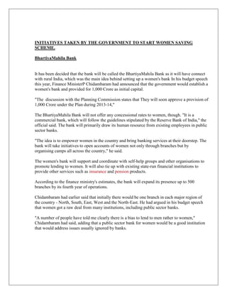 INITIATIVES TAKEN BY THE GOVERNMENT TO START WOMEN SAVING
SCHEME.
BhartiyaMahila Bank
It has been decided that the bank will be called the BhartiyaMahila Bank as it will have connect
with rural India, which was the main idea behind setting up a women's bank In his budget speech
this year, Finance MinisterP Chidambaram had announced that the government would establish a
women's bank and provided for 1,000 Crore as initial capital.
"The discussion with the Planning Commission states that They will soon approve a provision of
1,000 Crore under the Plan during 2013-14,"
The BhartiyaMahila Bank will not offer any concessional rates to women, though. "It is a
commercial bank, which will follow the guidelines stipulated by the Reserve Bank of India," the
official said. The bank will primarily draw its human resource from existing employees in public
sector banks.
"The idea is to empower women in the country and bring banking services at their doorstep. The
bank will take initiatives to open accounts of women not only through branches but by
organising camps all across the country," he said.
The women's bank will support and coordinate with self-help groups and other organisations to
promote lending to women. It will also tie up with existing state-run financial institutions to
provide other services such as insurance and pension products.
According to the finance ministry's estimates, the bank will expand its presence up to 500
branches by its fourth year of operations.
Chidambaram had earlier said that initially there would be one branch in each major region of
the country - North, South, East, West and the North-East. He had argued in his budget speech
that women got a raw deal from many institutions, including public sector banks.
"A number of people have told me clearly there is a bias to lend to men rather to women,"
Chidambaram had said, adding that a public sector bank for women would be a good institution
that would address issues usually ignored by banks.
 